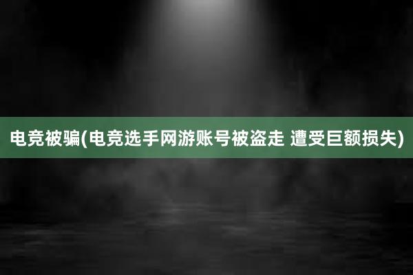 电竞被骗(电竞选手网游账号被盗走 遭受巨额损失)