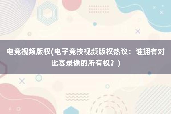 电竞视频版权(电子竞技视频版权热议：谁拥有对比赛录像的所有权？)