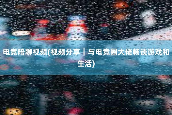 电竞陪聊视频(视频分享｜与电竞圈大佬畅谈游戏和生活)