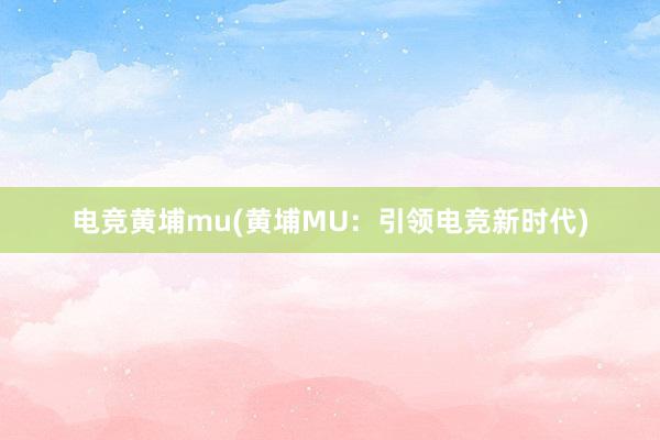 电竞黄埔mu(黄埔MU：引领电竞新时代)