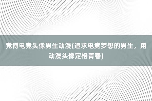 竞博电竞头像男生动漫(追求电竞梦想的男生，用动漫头像定格青春)