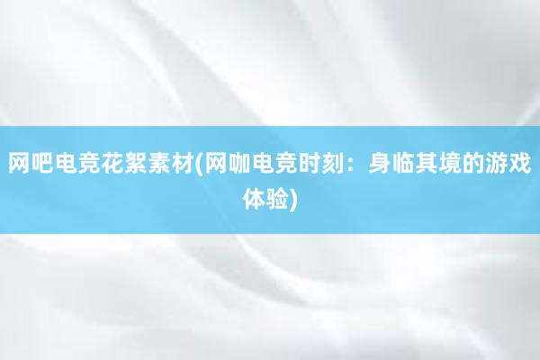 网吧电竞花絮素材(网咖电竞时刻：身临其境的游戏体验)