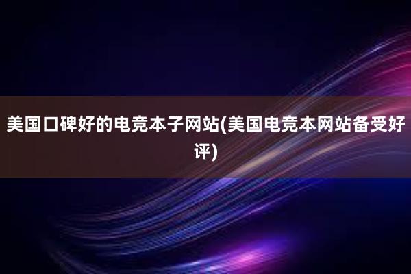 美国口碑好的电竞本子网站(美国电竞本网站备受好评)