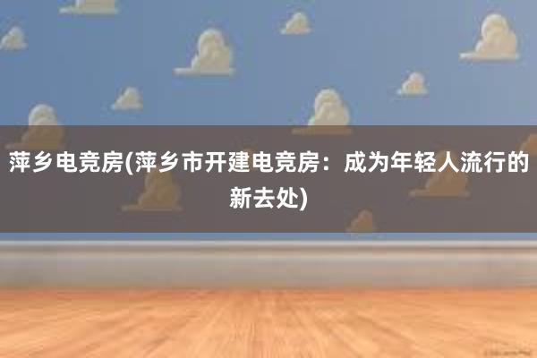 萍乡电竞房(萍乡市开建电竞房：成为年轻人流行的新去处)