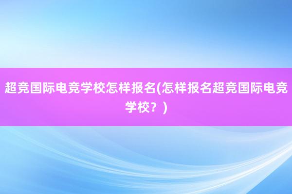 超竞国际电竞学校怎样报名(怎样报名超竞国际电竞学校？)