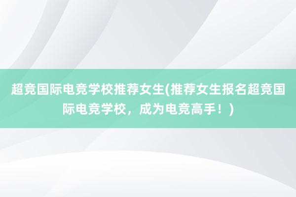 超竞国际电竞学校推荐女生(推荐女生报名超竞国际电竞学校，成为电竞高手！)