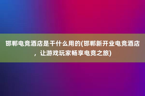 邯郸电竞酒店是干什么用的(邯郸新开业电竞酒店，让游戏玩家畅享电竞之旅)