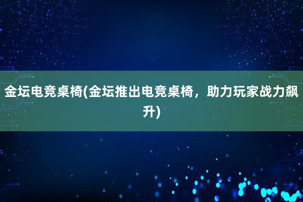 金坛电竞桌椅(金坛推出电竞桌椅，助力玩家战力飙升)