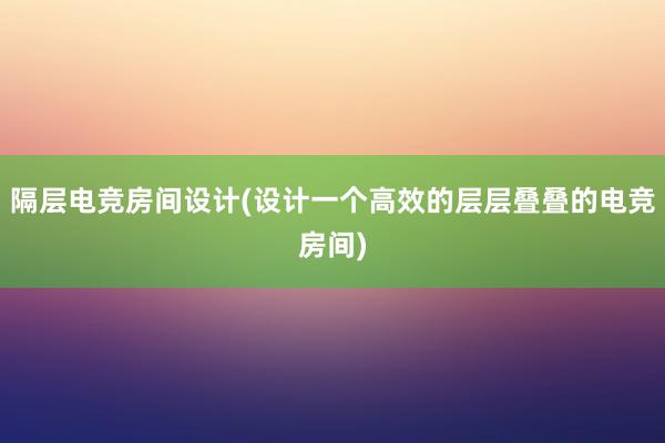 隔层电竞房间设计(设计一个高效的层层叠叠的电竞房间)