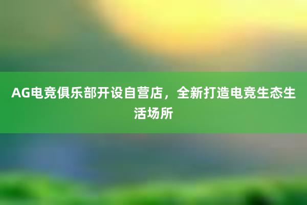 AG电竞俱乐部开设自营店，全新打造电竞生态生活场所