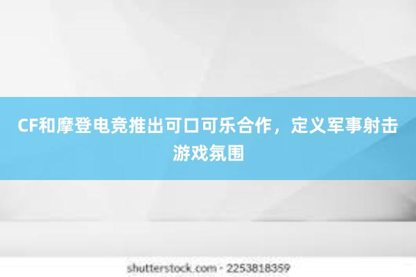 CF和摩登电竞推出可口可乐合作，定义军事射击游戏氛围