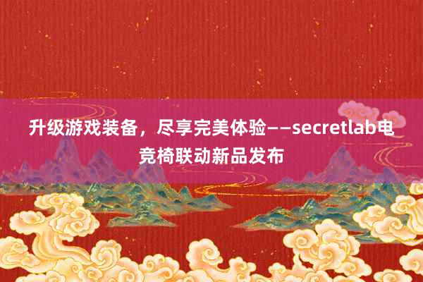 升级游戏装备，尽享完美体验——secretlab电竞椅联动新品发布