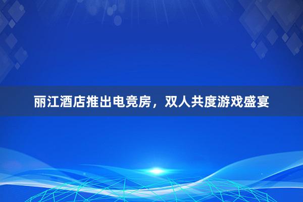 丽江酒店推出电竞房，双人共度游戏盛宴