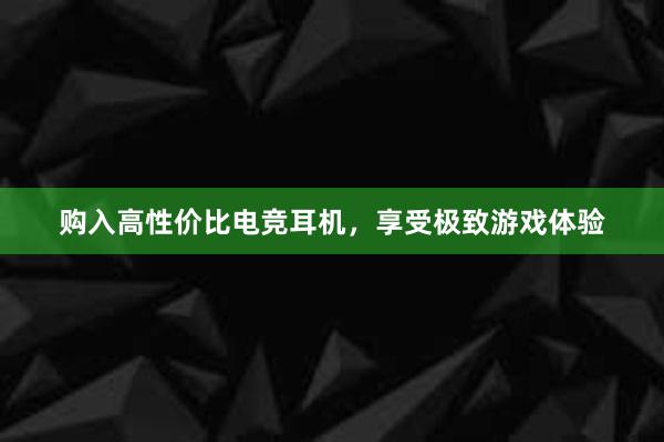 购入高性价比电竞耳机，享受极致游戏体验