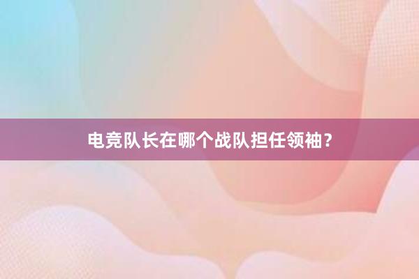 电竞队长在哪个战队担任领袖？