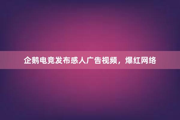 企鹅电竞发布感人广告视频，爆红网络