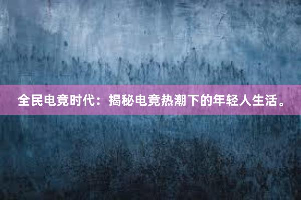 全民电竞时代：揭秘电竞热潮下的年轻人生活。