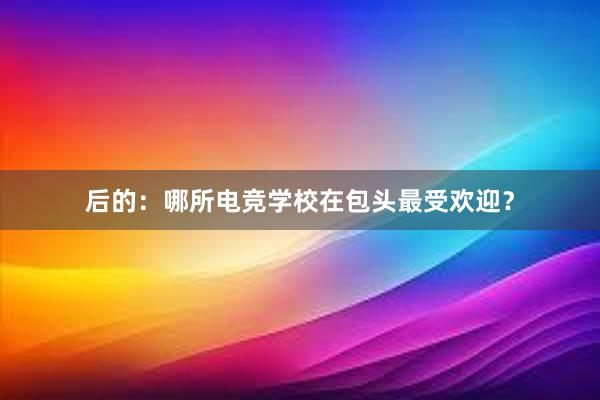 后的：哪所电竞学校在包头最受欢迎？