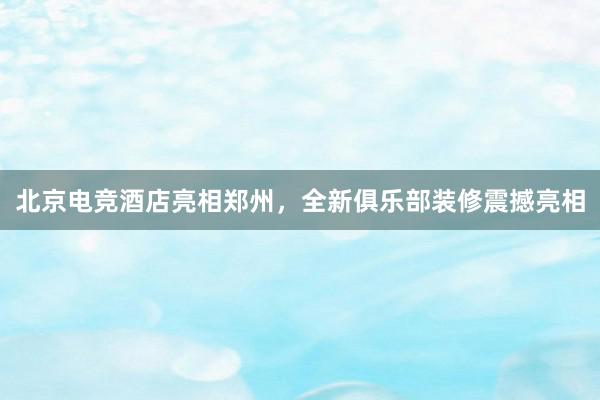 北京电竞酒店亮相郑州，全新俱乐部装修震撼亮相