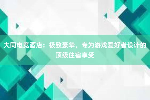 大同电竞酒店：极致豪华，专为游戏爱好者设计的顶级住宿享受