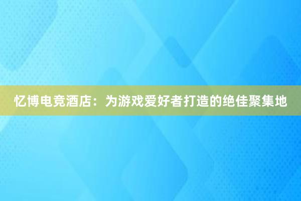 忆博电竞酒店：为游戏爱好者打造的绝佳聚集地