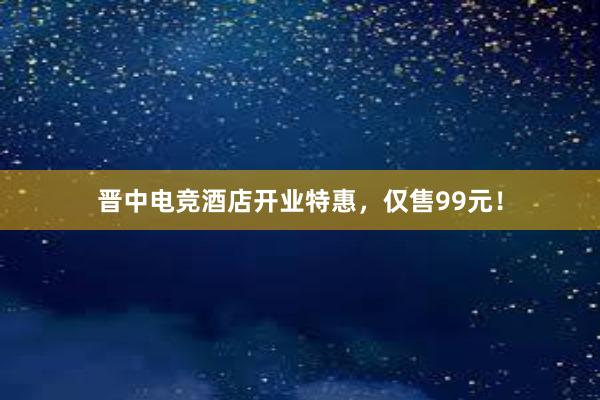 晋中电竞酒店开业特惠，仅售99元！