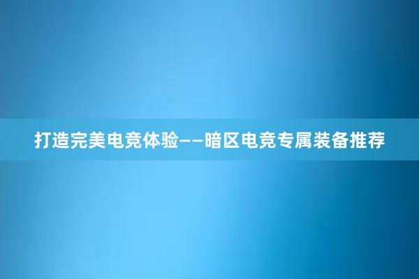 打造完美电竞体验——暗区电竞专属装备推荐