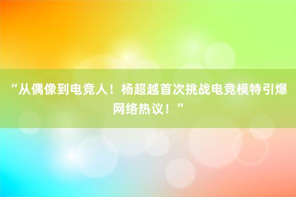 “从偶像到电竞人！杨超越首次挑战电竞模特引爆网络热议！”