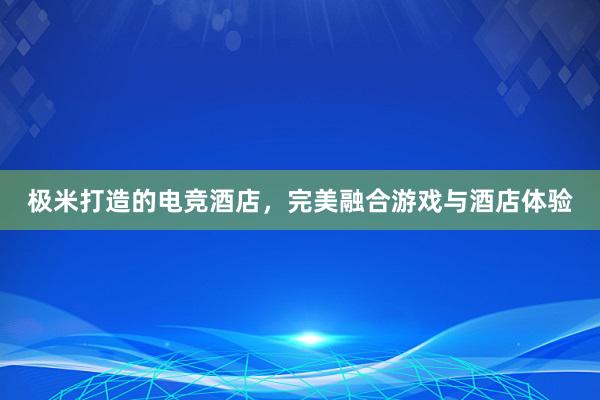 极米打造的电竞酒店，完美融合游戏与酒店体验