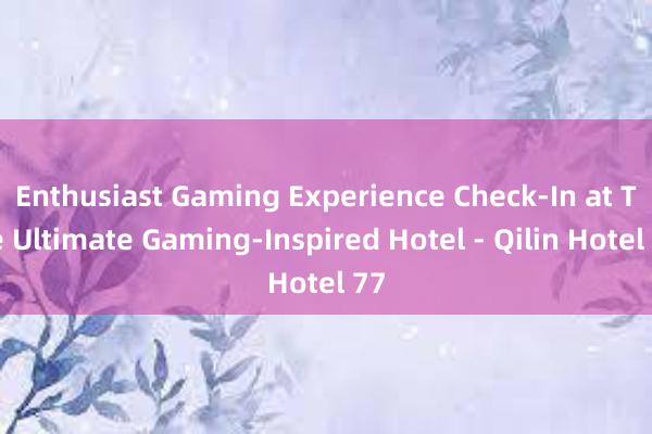 Enthusiast Gaming Experience Check-In at The Ultimate Gaming-Inspired Hotel - Qilin Hotel 77