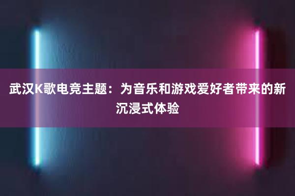 武汉K歌电竞主题：为音乐和游戏爱好者带来的新沉浸式体验