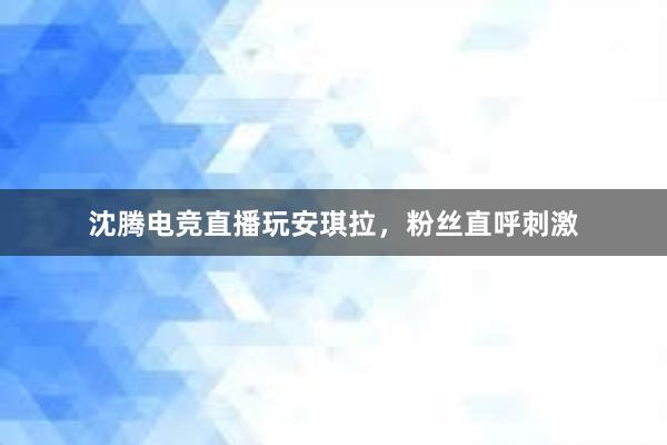 沈腾电竞直播玩安琪拉，粉丝直呼刺激