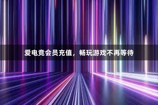 爱电竞会员充值，畅玩游戏不再等待