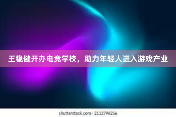 王稳健开办电竞学校，助力年轻人进入游戏产业