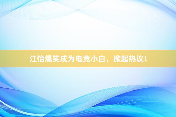 江怡爆笑成为电竞小白，掀起热议！