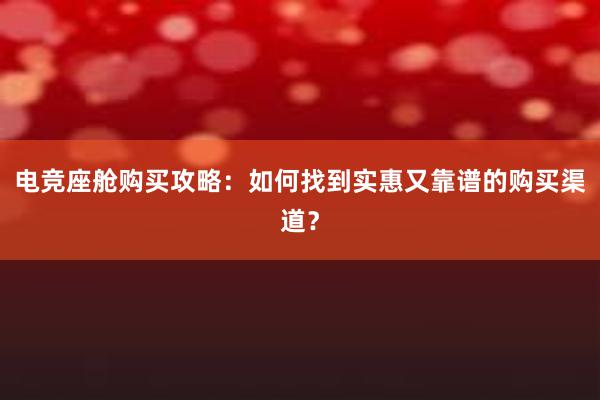 电竞座舱购买攻略：如何找到实惠又靠谱的购买渠道？