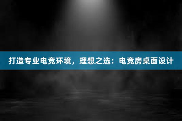 打造专业电竞环境，理想之选：电竞房桌面设计