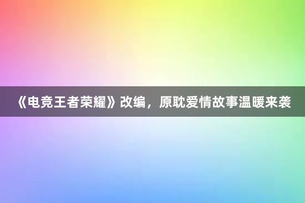 《电竞王者荣耀》改编，原耽爱情故事温暖来袭