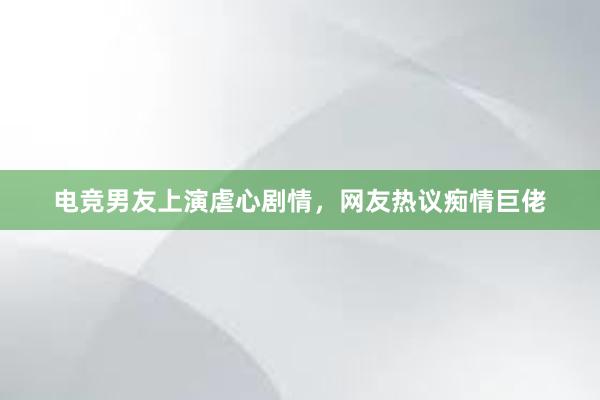 电竞男友上演虐心剧情，网友热议痴情巨佬