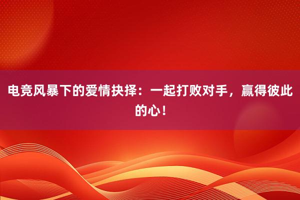 电竞风暴下的爱情抉择：一起打败对手，赢得彼此的心！