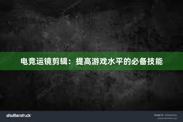 电竞运镜剪辑：提高游戏水平的必备技能