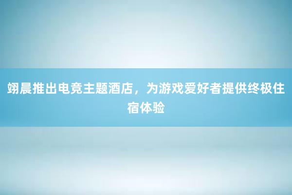 翊晨推出电竞主题酒店，为游戏爱好者提供终极住宿体验