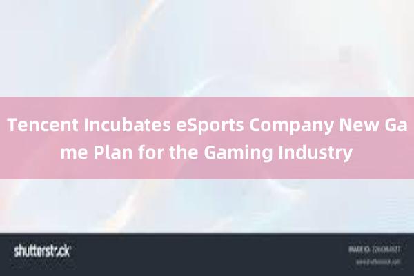 Tencent Incubates eSports Company New Game Plan for the Gaming Industry