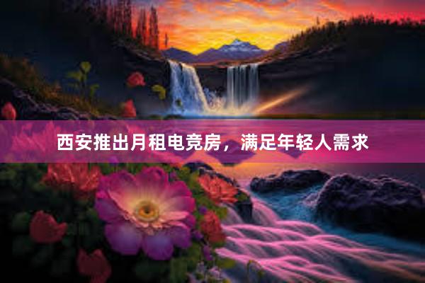 西安推出月租电竞房，满足年轻人需求