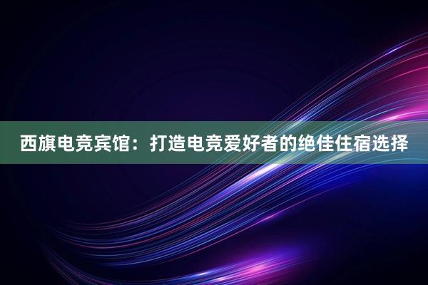 西旗电竞宾馆：打造电竞爱好者的绝佳住宿选择