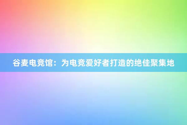 谷麦电竞馆：为电竞爱好者打造的绝佳聚集地