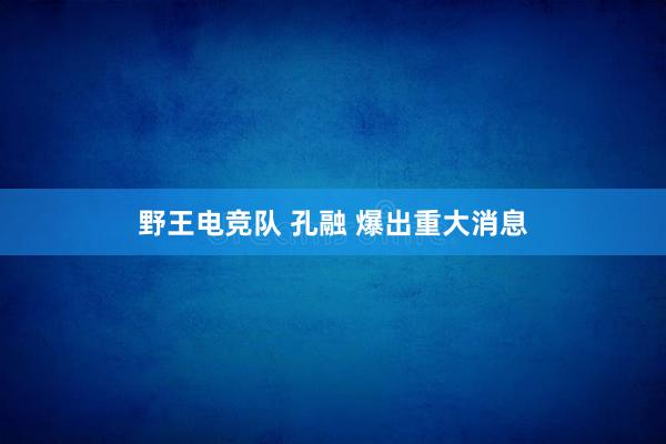 野王电竞队 孔融 爆出重大消息