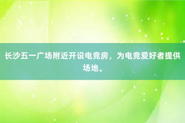 长沙五一广场附近开设电竞房，为电竞爱好者提供场地。