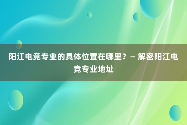 阳江电竞专业的具体位置在哪里？— 解密阳江电竞专业地址