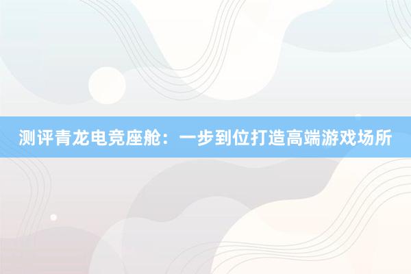 测评青龙电竞座舱：一步到位打造高端游戏场所